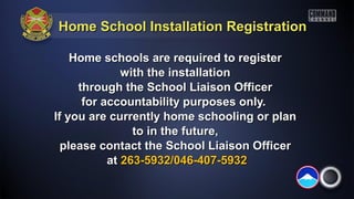 Home School Installation Registration

    Home schools are required to register
              with the installation
     through the School Liaison Officer
      for accountability purposes only.
If you are currently home schooling or plan
                to in the future,
  please contact the School Liaison Officer
           at 263-5932/046-407-5932
 