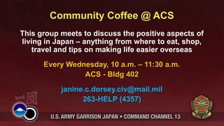 Community Coffee @ ACS
This group meets to discuss the positive aspects of
living in Japan – anything from where to eat, shop,
    travel and tips on making life easier overseas
      Every Wednesday, 10 a.m. – 11:30 a.m.
                ACS - Bldg 402
           janine.c.dorsey.civ@mail.mil
                 263-HELP (4357)
 