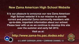 New Zama American High School Website
It is our pleasure to announce our new Zama American
    High School website! It is our mission to provide
 current and potential Zama community members with
   up-to-date, important information about our school.
Please bear with us as we continue to develop this site
           over the summer and early fall 2012.
                       Visit us at:
    http://www.zama-hs.pac.dodea.edu/
 