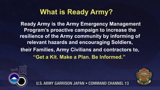 What is Ready Army?
Ready Army is the Army Emergency Management
  Program’s proactive campaign to increase the
resilience of the Army community by informing of
   relevant hazards and encouraging Soldiers,
their Families, Army Civilians and contractors to,
      “Get a Kit. Make a Plan. Be Informed.”
 