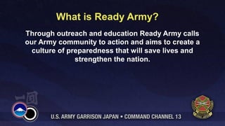 What is Ready Army?
Through outreach and education Ready Army calls
our Army community to action and aims to create a
  culture of preparedness that will save lives and
               strengthen the nation.
 