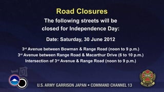 Road Closures
            The following streets will be
           closed for Independence Day:
             Date: Saturday, 30 June 2012
   3rd Avenue between Bowman & Range Road (noon to 9 p.m.)
3rd Avenue between Range Road & Macarthur Drive (6 to 10 p.m.)
     Intersection of 3rd Avenue & Range Road (noon to 9 p.m.)
 