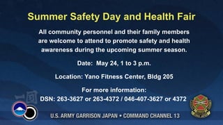 Summer Safety Day and Health Fair
  All community personnel and their family members
  are welcome to attend to promote safety and health
   awareness during the upcoming summer season.

              Date: May 24, 1 to 3 p.m.

       Location: Yano Fitness Center, Bldg 205

               For more information:
  DSN: 263-3627 or 263-4372 / 046-407-3627 or 4372
 