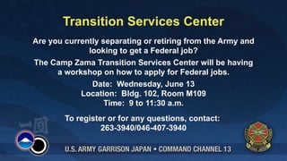 Transition Services Center
Are you currently separating or retiring from the Army and
              looking to get a Federal job?
The Camp Zama Transition Services Center will be having
     a workshop on how to apply for Federal jobs.
             Date: Wednesday, June 13
           Location: Bldg. 102, Room M109
                 Time: 9 to 11:30 a.m.
        To register or for any questions, contact:
                  263-3940/046-407-3940
 