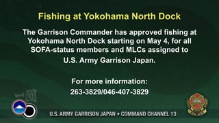 Fishing at Yokohama North Dock
The Garrison Commander has approved fishing at
 Yokohama North Dock starting on May 4, for all
  SOFA-status members and MLCs assigned to
           U.S. Army Garrison Japan.

            For more information:
            263-3829/046-407-3829
 