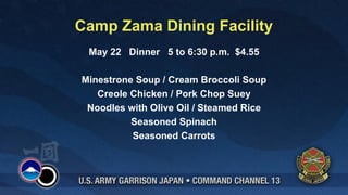 Camp Zama Dining Facility
 May 22 Dinner 5 to 6:30 p.m. $4.55

Minestrone Soup / Cream Broccoli Soup
   Creole Chicken / Pork Chop Suey
 Noodles with Olive Oil / Steamed Rice
          Seasoned Spinach
          Seasoned Carrots
 