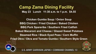 Camp Zama Dining Facility
        May 23 Lunch 11:30 a.m. to 1 p.m. $4.55

             Chicken Gumbo Soup / Onion Soup
       BBQ Chicken / Fried Chicken / Baked Chicken
        BBQ Pork Spareribs / Southern Fried Catfish
    Baked Macaroni and Cheese / Glazed Sweet Potatoes
       Steamed Rice / Black Eyed Peas / Corn Muffin
Fried Okra / Okra and Tomato Gumbo / Southern Style Green
 