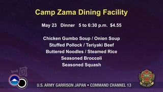 Camp Zama Dining Facility
 May 23 Dinner 5 to 6:30 p.m. $4.55

  Chicken Gumbo Soup / Onion Soup
    Stuffed Pollock / Teriyaki Beef
   Buttered Noodles / Steamed Rice
          Seasoned Broccoli
          Seasoned Squash
 