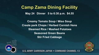 Camp Zama Dining Facility
  May 24 Dinner 5 to 6:30 p.m. $4.55

   Creamy Tomato Soup / Miso Soup
Creole pork Chops / Herbed Cornish Hens
    Steamed Rice / Mashed Potatoes
         Seasoned Green Beans
           Stir Fried Cabbage
 