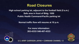 Road Closures
High school parking lot, adjacent to the football field (5 a.m.)
              Safe area in front of Bldg. 1050
        Public Health Command-Pacific parking lot

          Normal traffic flow will resume at 10 p.m.

                    For more information:
                   263-4333/ 046-407-4333
 