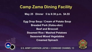 Camp Zama Dining Facility
  May 25 Dinner 5 to 6:30 p.m. $4.55

 Egg Drop Soup / Cream of Potato Soup
      Breaded Pork (Katsu-don)
          Beef and Broccoli
   Steamed Rice / Mashed Potatoes
      Seasoned Mixed Vegetables
          Creamed Spinach
 