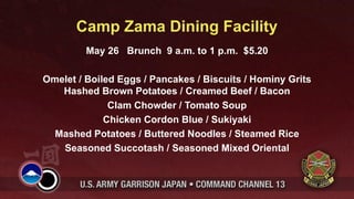 Camp Zama Dining Facility
         May 26 Brunch 9 a.m. to 1 p.m. $5.20

Omelet / Boiled Eggs / Pancakes / Biscuits / Hominy Grits
   Hashed Brown Potatoes / Creamed Beef / Bacon
              Clam Chowder / Tomato Soup
             Chicken Cordon Blue / Sukiyaki
  Mashed Potatoes / Buttered Noodles / Steamed Rice
   Seasoned Succotash / Seasoned Mixed Oriental
 