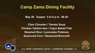 Camp Zama Dining Facility

   May 26 Supper 5 to 6 p.m. $6.40

     Clam Chowder / Tomato Soup
Chicken Yakitori-don / Cajun Baked Fish
  Steamed Rice / Lyonnaise Potatoes
 Seasoned Corn / Seasoned Broccolli
 