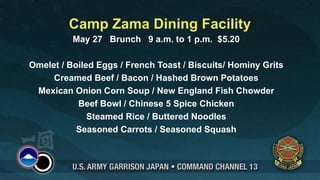 Camp Zama Dining Facility
          May 27 Brunch 9 a.m. to 1 p.m. $5.20

Omelet / Boiled Eggs / French Toast / Biscuits/ Hominy Grits
     Creamed Beef / Bacon / Hashed Brown Potatoes
 Mexican Onion Corn Soup / New England Fish Chowder
           Beef Bowl / Chinese 5 Spice Chicken
              Steamed Rice / Buttered Noodles
           Seasoned Carrots / Seasoned Squash
 
