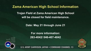 Zama American High School Information
  Trojan Field at Zama American High School
      will be closed for field maintenance.

        Date: May 21 through June 21

            For more information:
           263-4042/ 046-407-4042
 