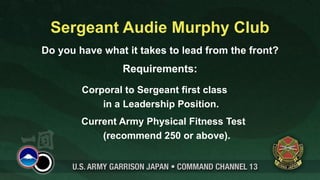 Sergeant Audie Murphy Club
Do you have what it takes to lead from the front?
                 Requirements:
        Corporal to Sergeant first class
            in a Leadership Position.
        Current Army Physical Fitness Test
            (recommend 250 or above).
 