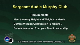 Sergeant Audie Murphy Club
              Requirements:
Meet the Army Height and Weight standards.
Current Weapon Qualification (6 months).
Recommendation from your Direct Leadership.
 