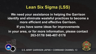 Lean Six Sigma (LSS)
   We need your assistance in helping the Garrison
identify and eliminate wasteful practices to become a
         more efficient and effective Garrison.
      If you have some ideas for improvements
 in your area, or for more information, please contact
                263-5178/ 046-407-5178
 