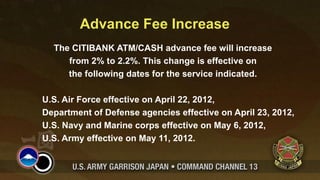 Advance Fee Increase
  The CITIBANK ATM/CASH advance fee will increase
     from 2% to 2.2%. This change is effective on
     the following dates for the service indicated.

U.S. Air Force effective on April 22, 2012,
Department of Defense agencies effective on April 23, 2012,
U.S. Navy and Marine corps effective on May 6, 2012,
U.S. Army effective on May 11, 2012.
 