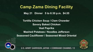 Camp Zama Dining Facility
     May 21 Dinner 5 to 6:30 p.m. $4.55

    Tortilla Chicken Soup / Clam Chowder
             Savory Baked Chicken
                  Veal Paprika
     Mashed Potatoes / Noodles Jefferson
Seasoned Cauliflower / Seasoned Mixed Oriental
 