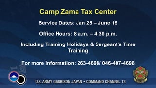 Camp Zama Tax Center
       Service Dates: Jan 25 – June 15

       Office Hours: 8 a.m. – 4:30 p.m.

Including Training Holidays & Sergeant’s Time
                   Training

For more information: 263-4698/ 046-407-4698
 