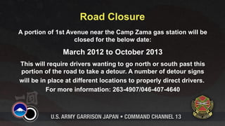 Road Closure
A portion of 1st Avenue near the Camp Zama gas station will be
                   closed for the below date:

               March 2012 to October 2013
This will require drivers wanting to go north or south past this
portion of the road to take a detour. A number of detour signs
will be in place at different locations to properly direct drivers.
          For more information: 263-4907/046-407-4640
 