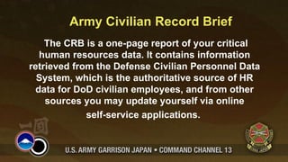 Army Civilian Record Brief
    The CRB is a one-page report of your critical
  human resources data. It contains information
retrieved from the Defense Civilian Personnel Data
  System, which is the authoritative source of HR
 data for DoD civilian employees, and from other
    sources you may update yourself via online
             self-service applications.
 