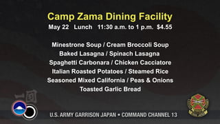 Camp Zama Dining Facility
May 22 Lunch 11:30 a.m. to 1 p.m. $4.55

 Minestrone Soup / Cream Broccoli Soup
    Baked Lasagna / Spinach Lasagna
Spaghetti Carbonara / Chicken Cacciatore
 Italian Roasted Potatoes / Steamed Rice
Seasoned Mixed California / Peas & Onions
           Toasted Garlic Bread
 