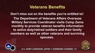Veterans Benefits
Don’t miss out on the benefits you’re entitled to!
 The Department of Veterans Affairs Overseas
Military Services Coordinator visits Camp Zama
monthly to provide veteran benefits information
 to active duty/retired soldiers and their family
members as well as other veterans and surviving
                     spouses.
 