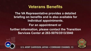 Veterans Benefits
    The VA Representative provides a detailed
   briefing on benefits and is also available for
             individual appointments.
              For an appointment or
further information, please contact the Transition
      Services Center at 263-5076/3513/3940
 
