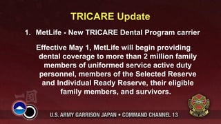 TRICARE Update
1. MetLife - New TRICARE Dental Program carrier

   Effective May 1, MetLife will begin providing
    dental coverage to more than 2 million family
     members of uniformed service active duty
    personnel, members of the Selected Reserve
     and Individual Ready Reserve, their eligible
          family members, and survivors.
 