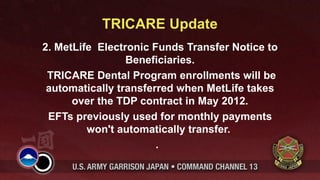TRICARE Update
2. MetLife Electronic Funds Transfer Notice to
                 Beneficiaries.
 TRICARE Dental Program enrollments will be
 automatically transferred when MetLife takes
      over the TDP contract in May 2012.
 EFTs previously used for monthly payments
         won't automatically transfer.
                       .
 