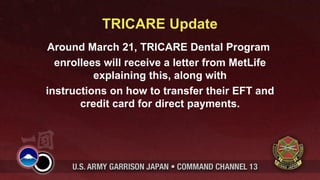 TRICARE Update
Around March 21, TRICARE Dental Program
  enrollees will receive a letter from MetLife
          explaining this, along with
instructions on how to transfer their EFT and
       credit card for direct payments.
 