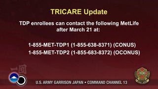 TRICARE Update
TDP enrollees can contact the following MetLife
              after March 21 at:

   1-855-MET-TDP1 (1-855-638-8371) (CONUS)
   1-855-MET-TDP2 (1-855-683-8372) (OCONUS)
 