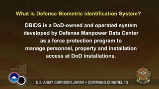 What is Defense Biometric identification System?

  DBIDS is a DoD-owned and operated system
  developed by Defense Manpower Data Center
        as a force protection program to
  manage personnel, property and installation
          access at DoD installations.
 