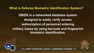 What is Defense Biometric identification System?

       DBIDS is a networked database system
          designed to easily verify access
         authorization of personnel entering
  military bases by using barcode and fingerprint
              biometric identification.
 