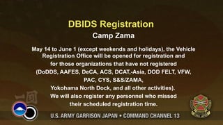 DBIDS Registration
                      Camp Zama
May 14 to June 1 (except weekends and holidays), the Vehicle
   Registration Office will be opened for registration and
      for those organizations that have not registered
 (DoDDS, AAFES, DeCA, ACS, DCAT,-Asia, DOD FELT, VFW,
                   PAC, CYS, S&S/ZAMA,
      Yokohama North Dock, and all other activities).
      We will also register any personnel who missed
             their scheduled registration time.
 