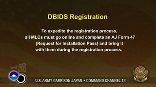 DBIDS Registration

        To expedite the registration process,
all MLCs must go online and complete an AJ Form 47
     (Request for Installation Pass) and bring it
     with them during the registration process.
 