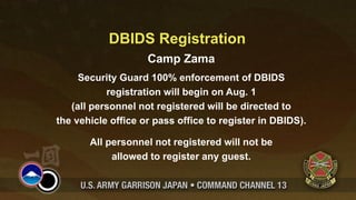 DBIDS Registration
                    Camp Zama
     Security Guard 100% enforcement of DBIDS
           registration will begin on Aug. 1
   (all personnel not registered will be directed to
the vehicle office or pass office to register in DBIDS).

       All personnel not registered will not be
            allowed to register any guest.
 
