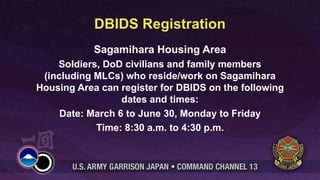 DBIDS Registration
            Sagamihara Housing Area
    Soldiers, DoD civilians and family members
 (including MLCs) who reside/work on Sagamihara
Housing Area can register for DBIDS on the following
                  dates and times:
     Date: March 6 to June 30, Monday to Friday
            Time: 8:30 a.m. to 4:30 p.m.
 