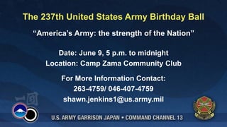 The 237th United States Army Birthday Ball
  “America’s Army: the strength of the Nation”

        Date: June 9, 5 p.m. to midnight
     Location: Camp Zama Community Club

         For More Information Contact:
            263-4759/ 046-407-4759
         shawn.jenkins1@us.army.mil
 