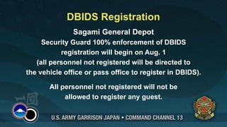 DBIDS Registration
               Sagami General Depot
     Security Guard 100% enforcement of DBIDS
           registration will begin on Aug. 1
   (all personnel not registered will be directed to
the vehicle office or pass office to register in DBIDS).

       All personnel not registered will not be
            allowed to register any guest.
 