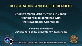 REGISTRATION AND BALLOT REQUEST

  Effective March 2012, “Driving in Japan”
       training will be combined with
        the Newcomers’ Orientation.

             For more information:
  DSN:263-4372 or 263-3389/ 046-407-4372 or 3389
 