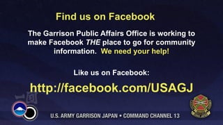 Find us on Facebook
The Garrison Public Affairs Office is working to
make Facebook THE place to go for community
      information. We need your help!

             Like us on Facebook:

http://facebook.com/USAGJ
 