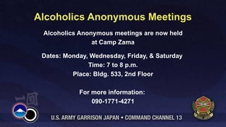Alcoholics Anonymous Meetings
 Alcoholics Anonymous meetings are now held
                at Camp Zama

 Dates: Monday, Wednesday, Friday, & Saturday
               Time: 7 to 8 p.m.
          Place: Bldg. 533, 2nd Floor

            For more information:
                090-1771-4271
 