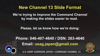 New Channel 13 Slide Format
We’re trying to improve the Command Channel
     by making the slides easier to read.

    Please, let us know how we’re doing:


 Phone: 046-407-4640 / DSN: 263-4640
    Email: usag.japan@gmail.com
 