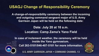 USAGJ Change of Responsibility Ceremony
 A change-of-responsibility ceremony between the incoming
    and outgoing command sergeant major of U.S. Army
     Garrison Japan will be held on the following date:

               Date: July 20 at 10 a.m.
          Location: Camp Zama's Yano Field
   In case of inclement weather, the ceremony will be held
                 inside the Yano gymnasium.
       Call 263-5181/046-407-5181 for more information.
 