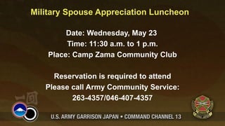 Military Spouse Appreciation Luncheon

         Date: Wednesday, May 23
         Time: 11:30 a.m. to 1 p.m.
    Place: Camp Zama Community Club

     Reservation is required to attend
   Please call Army Community Service:
          263-4357/046-407-4357
 