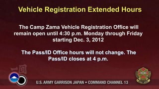 Vehicle Registration Extended Hours

  The Camp Zama Vehicle Registration Office will
remain open until 4:30 p.m. Monday through Friday
              starting Dec. 3, 2012

  The Pass/ID Office hours will not change. The
            Pass/ID closes at 4 p.m.
 