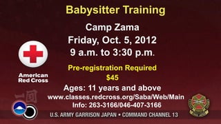 Babysitter Training
         Camp Zama
     Friday, Oct. 5, 2012
     9 a.m. to 3:30 p.m.
     Pre-registration Required
                $45
    Ages: 11 years and above
www.classes.redcross.org/Saba/Web/Main
      Info: 263-3166/046-407-3166
 